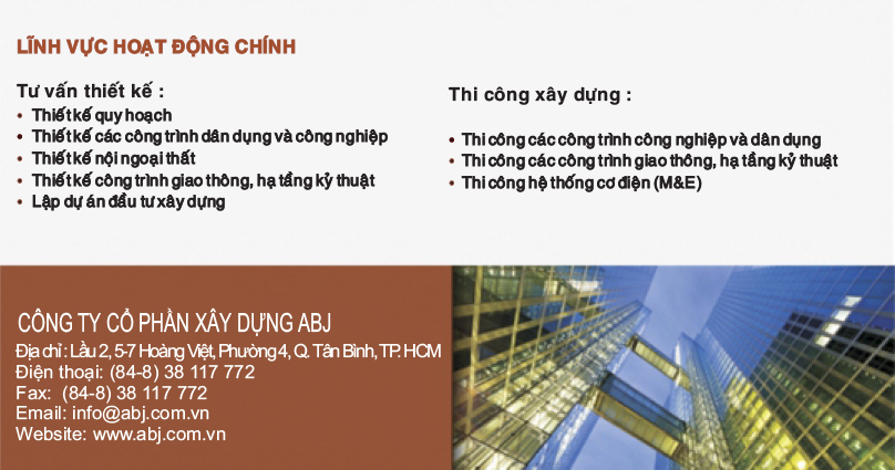 CÔNG TY CỔ PHẦN ĐẦU TƯ - XÂY DỰNG ABJ Địa chỉ: Lầu 2, 5-7 Hoàng Việt, Phường 4, Quận Tân Bình, Tp.Hồ Chí Minh, Việt Nam Điện thoại: (84-8) 38 117 772 Fax: (84-8) 38 117 771 Email: info@abj.com.vn  Website: www.abj.com.vn  LĨNH VỰC HOẠT ĐỘNG CHÍNH: Tư vấn thiết kế: Thiết kế qui hoạch Thiết kế các công trình dân dụng và công nghiệp Thiết kế nội ngoại thất Thiết kế công trình giao thông, hạ tầng kỹ thuật Lập dự án đầu tư xây dựng  Thi công xây dựng: Thi công xây dựng các công trình công nghiệp và dân dụng Thi công các công trình giao thông, hạ tầng kỹ thuật Thi công hệ thống Cơ điện (M&E)  