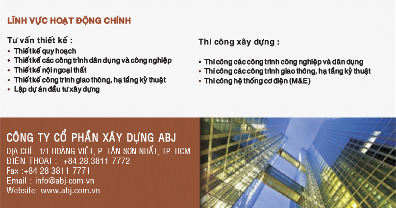 CÔNG TY CỔ PHẦN ĐẦU TƯ - XÂY DỰNG ABJ Địa chỉ: 1/1 Hoàng Việt, Phường Tân Sơn Nhất, Tp.Hồ Chí Minh, Việt Nam Điện thoại: (84-8) 38 117 772 Fax: (84-8) 38 117 771 Email: info@abj.com.vn  Website: www.abj.com.vn  LĨNH VỰC HOẠT ĐỘNG CHÍNH: Tư vấn thiết kế: Thiết kế qui hoạch Thiết kế các công trình dân dụng và công nghiệp Thiết kế nội ngoại thất Thiết kế công trình giao thông, hạ tầng kỹ thuật Lập dự án đầu tư xây dựng  Thi công xây dựng: Thi công xây dựng các công trình công nghiệp và dân dụng Thi công các công trình giao thông, hạ tầng kỹ thuật Thi công hệ thống Cơ điện (M&E)  
